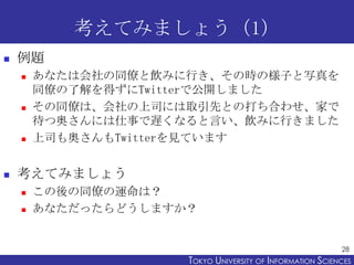 考えてみましょう（1）
   例題
       あなたは会社の同僚と飲みに行き、その時の様子と写真を
        同僚の了解を得ずにTwitterで公開しました
       その同僚は、会社の上司には取引先との打ち合わせ、家で
        待つ奥さんには仕事で遅くなると言い、飲みに行きました
       上司も奥さんもTwitterを見ています


   考えてみましょう
       この後の同僚の運命は？
       あなただったらどうしますか？


                                                           28
                     TOKYO UNIVERSITY OF ITOKYO JOHO USCIENCES
                                          NFORMATION NIVERSITY
 