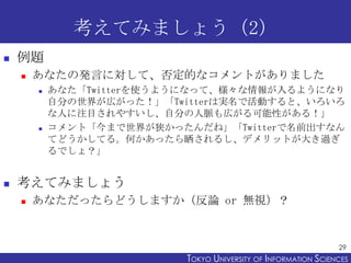 考えてみましょう（2）
   例題
       あなたの発言に対して、否定的なコメントがありました
           あなた「Twitterを使うようになって、様々な情報が入るようになり
            自分の世界が広がった！」「Twitterは実名で活動すると、いろいろ
            な人に注目されやすいし、自分の人脈も広がる可能性がある！」
           コメント「今まで世界が狭かったんだね」「Twitterで名前出すなん
            てどうかしてる。何かあったら晒されるし、デメリットが大き過ぎ
            るでしょ？」


   考えてみましょう
       あなただったらどうしますか（反論 or 無視）？


                                                                 29
                           TOKYO UNIVERSITY OF ITOKYO JOHO USCIENCES
                                                NFORMATION NIVERSITY
 
