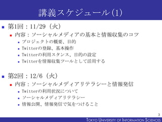 講義スケジュール(1)
   第1回：11/29（火）
       内容：ソーシャルメディアの基本と情報収集のコツ
           プロジェクトの概要、目的
           Twitterの登録、基本操作
           Twitterの利用スタンス、目的の設定
           Twitterを情報収集ツールとして活用する


   第2回：12/6（火）
       内容：ソーシャルメディアリテラシーと情報発信
           Twitterの利用状況について
           ソーシャルメディアリテラシー
           情報公開、情報発信で気をつけること

                                                                   3
                            TOKYO UNIVERSITY OF ITOKYO JOHO USCIENCES
                                                 NFORMATION NIVERSITY
 
