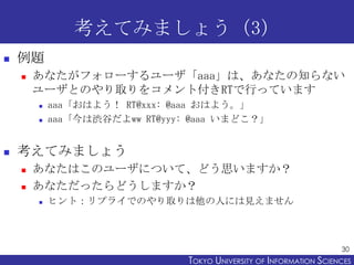 考えてみましょう（3）
   例題
       あなたがフォローするユーザ「aaa」は、あなたの知らない
        ユーザとのやり取りをコメント付きRTで行っています
           aaa「おはよう！ RT@xxx: @aaa おはよう。」
           aaa「今は渋谷だよww RT@yyy: @aaa いまどこ？」


   考えてみましょう
       あなたはこのユーザについて、どう思いますか？
       あなただったらどうしますか？
           ヒント：リプライでのやり取りは他の人には見えません



                                                                      30
                                TOKYO UNIVERSITY OF ITOKYO JOHO USCIENCES
                                                     NFORMATION NIVERSITY
 