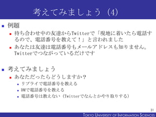 考えてみましょう（4）
   例題
       待ち合わせ中の友達からTwitterで「現地に着いたら電話す
        るので、電話番号を教えて！」と言われました
       あなたは友達は電話番号もメールアドレスも知りません。
        Twitterでつながっているだけです


   考えてみましょう
       あなただったらどうしますか？
           リプライで電話番号を教える
           DMで電話番号を教える
           電話番号は教えない（Twitterでなんとかやり取りする）


                                                                  31
                            TOKYO UNIVERSITY OF ITOKYO JOHO USCIENCES
                                                 NFORMATION NIVERSITY
 