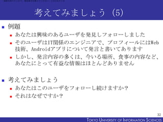 「連絡を取りたいので、電話番号を教えてください」と言われたとき




               考えてみましょう（5）
   例題
       あなたは興味のあるユーザを発見しフォローしました
       そのユーザはIT関係のエンジニアで、プロフィールにはWeb
        技術、Androidアプリについて発言と書いてあります
       しかし、発言内容の多くは、今いる場所、食事の内容など、
        あなたにとって有益な情報はほとんどありません


   考えてみましょう
       あなたはこのユーザをフォローし続けますか？
       それはなぜですか？


                                                                        32
                                  TOKYO UNIVERSITY OF ITOKYO JOHO USCIENCES
                                                       NFORMATION NIVERSITY
 