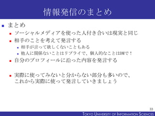 情報発信のまとめ
   まとめ
       ソーシャルメディアを使った人付き合いは現実と同じ
       相手のことを考えて発言する
           相手が言って欲しくないこともある
           他人に関係ないことはリプライで、個人的なことはDMで！
       自分のプロフィールに沿った内容を発言する

       実際に使ってみないと分からない部分も多いので、
        これから実際に使って発言していきましょう




                                                                33
                          TOKYO UNIVERSITY OF ITOKYO JOHO USCIENCES
                                               NFORMATION NIVERSITY
 