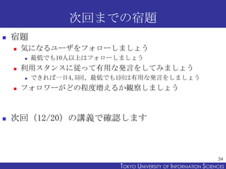 次回までの宿題
   宿題
       気になるユーザをフォローしましょう
           最低でも10人以上はフォローしましょう
       利用スタンスに従って有用な発言をしてみましょう
           できれば一日4,5回、最低でも1回は有用な発言をしましょう
       フォロワーがどの程度増えるか観察しましょう



   次回（12/20）の講義で確認します



                                                                 34
                           TOKYO UNIVERSITY OF ITOKYO JOHO USCIENCES
                                                NFORMATION NIVERSITY
 