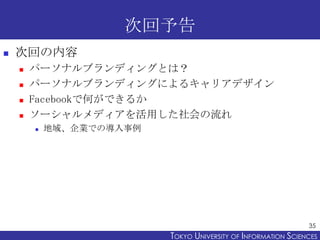 次回予告
   次回の内容
       パーソナルブランディングとは？
       パーソナルブランディングによるキャリアデザイン
       Facebookで何ができるか
       ソーシャルメディアを活用した社会の流れ
           地域、企業での導入事例




                                                                35
                          TOKYO UNIVERSITY OF ITOKYO JOHO USCIENCES
                                               NFORMATION NIVERSITY
 