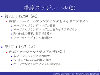 講義スケジュール(2)
   第3回：12/20（火）
       内容：パーソナルブランディングとキャリアデザイン
           パーソナルブランディングの概要
           パーソナルブランディングによるキャリアデザイン
           Facebookの概要、何ができるか
           ソーシャルメディアの最新動向


   第4回：1/17（火）
       内容：ソーシャルメディアの使い分け
           各ソーシャルメディアの特徴
           TwitterとFacebookの使い分け
           パーソナルブランディングを実践する

                                                                    4
                             TOKYO UNIVERSITY OF ITOKYO JOHO USCIENCES
                                                  NFORMATION NIVERSITY
 