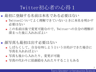 Twitter初心者の心得１
   最初に登録する名前は本名である必要はない
       Twitterについてよく理解できていないときに本名を明かす
        必要はない
       この名前は後で変更可能なので、Twitterへの自分の理解が
        深まった後に入れればよい


   顔写真も最初は出す必要はない
       しばらくして、自分をPRしようという目的ができた場合に
        写真を入れればよい
       写真も後から入れたり、変更が可能
       写真の代わりに似顔絵を入れたりすることもある

                                                             7
                      TOKYO UNIVERSITY OF ITOKYO JOHO USCIENCES
                                           NFORMATION NIVERSITY
 