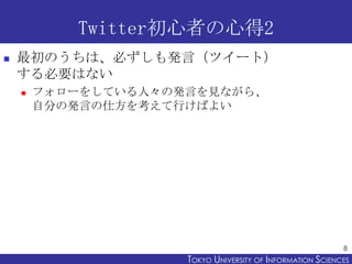 Twitter初心者の心得2
   最初のうちは、必ずしも発言（ツイート）
    する必要はない
       フォローをしている人々の発言を見ながら、
        自分の発言の仕方を考えて行けばよい




                                                            8
                     TOKYO UNIVERSITY OF ITOKYO JOHO USCIENCES
                                          NFORMATION NIVERSITY
 