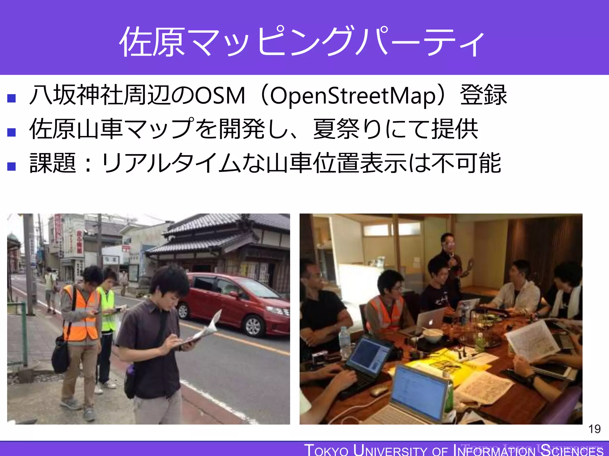 TOKYO JOHO UNIVERSITY
佐原マッピングパーティ
 八坂神社周辺のOSM（OpenStreetMap）登録
 佐原山車マップを開発し、夏祭りにて提供
 課題：リアルタイムな山車位置表示は不可能
19
 