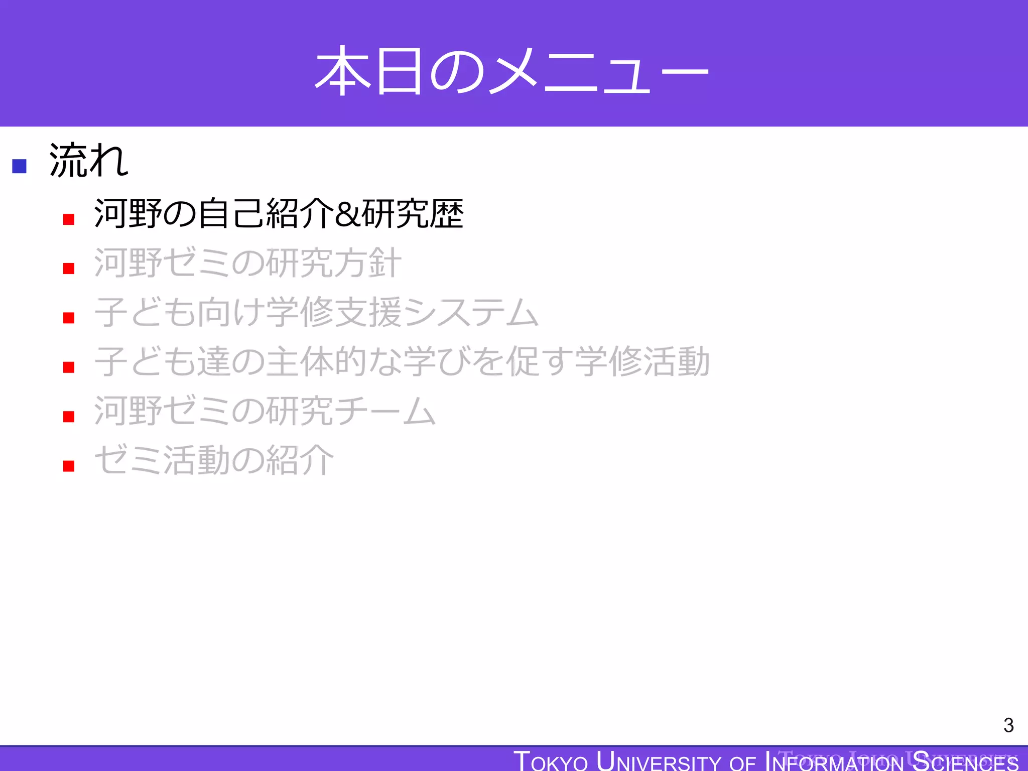 TOKYO JOHO UNIVERSITY
本日のメニュー
 流れ
 河野の自己紹介&研究歴
 河野ゼミの研究方針
 子ども向け学修支援システム
 子ども達の主体的な学びを促す学修活動
 河野ゼミの研究チーム
 ゼミ活動の紹介
3
 