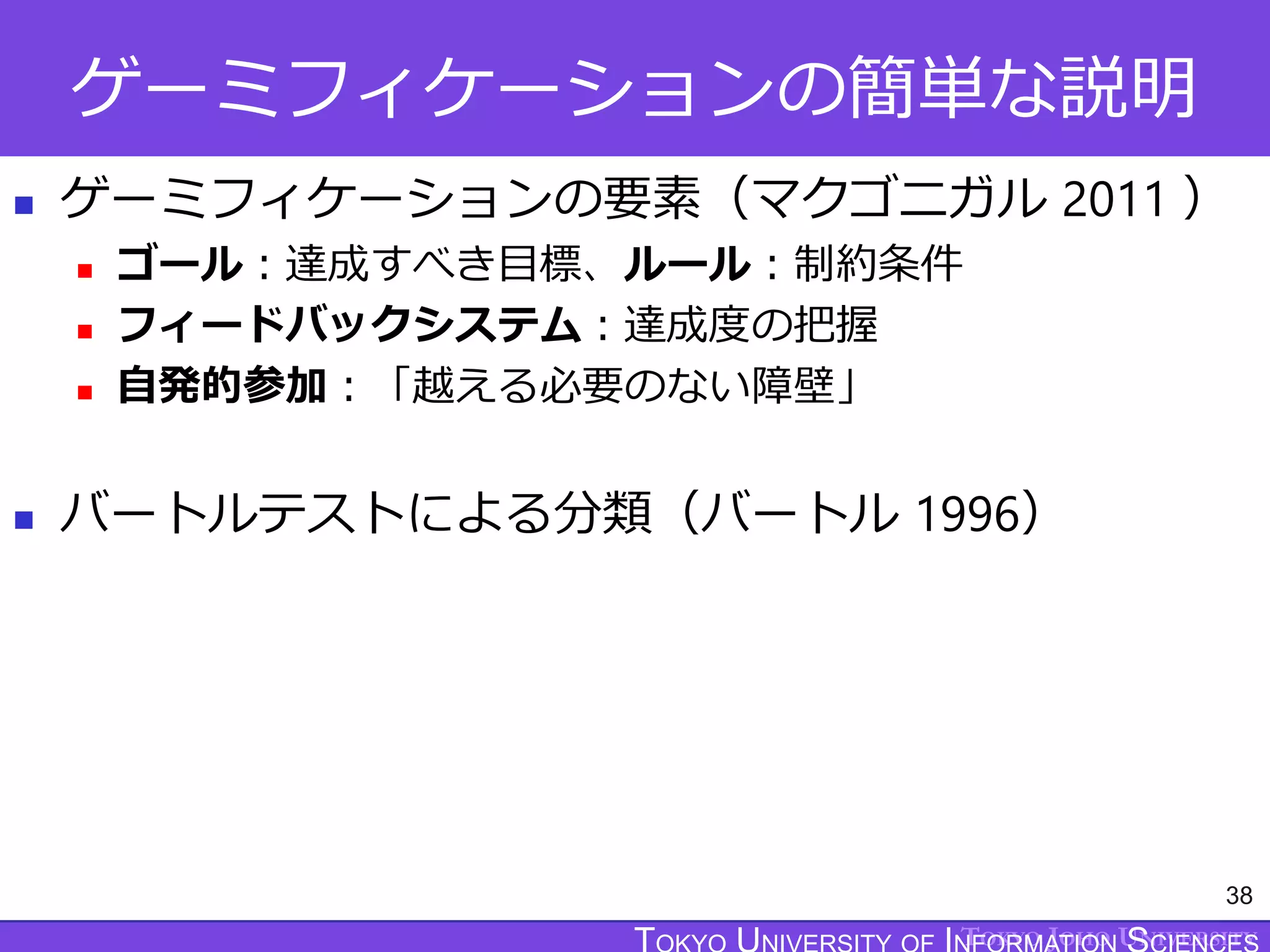 TOKYO JOHO UNIVERSITY
ゲーミフィケーションの簡単な説明
 ゲーミフィケーションの要素（マクゴニガル 2011 ）
 ゴール：達成すべき目標、ルール：制約条件
 フィードバックシステム：達成度の把握
 自発的参加：「越える必要のない障壁」
 バートルテストによる分類（バートル 1996）
38
 