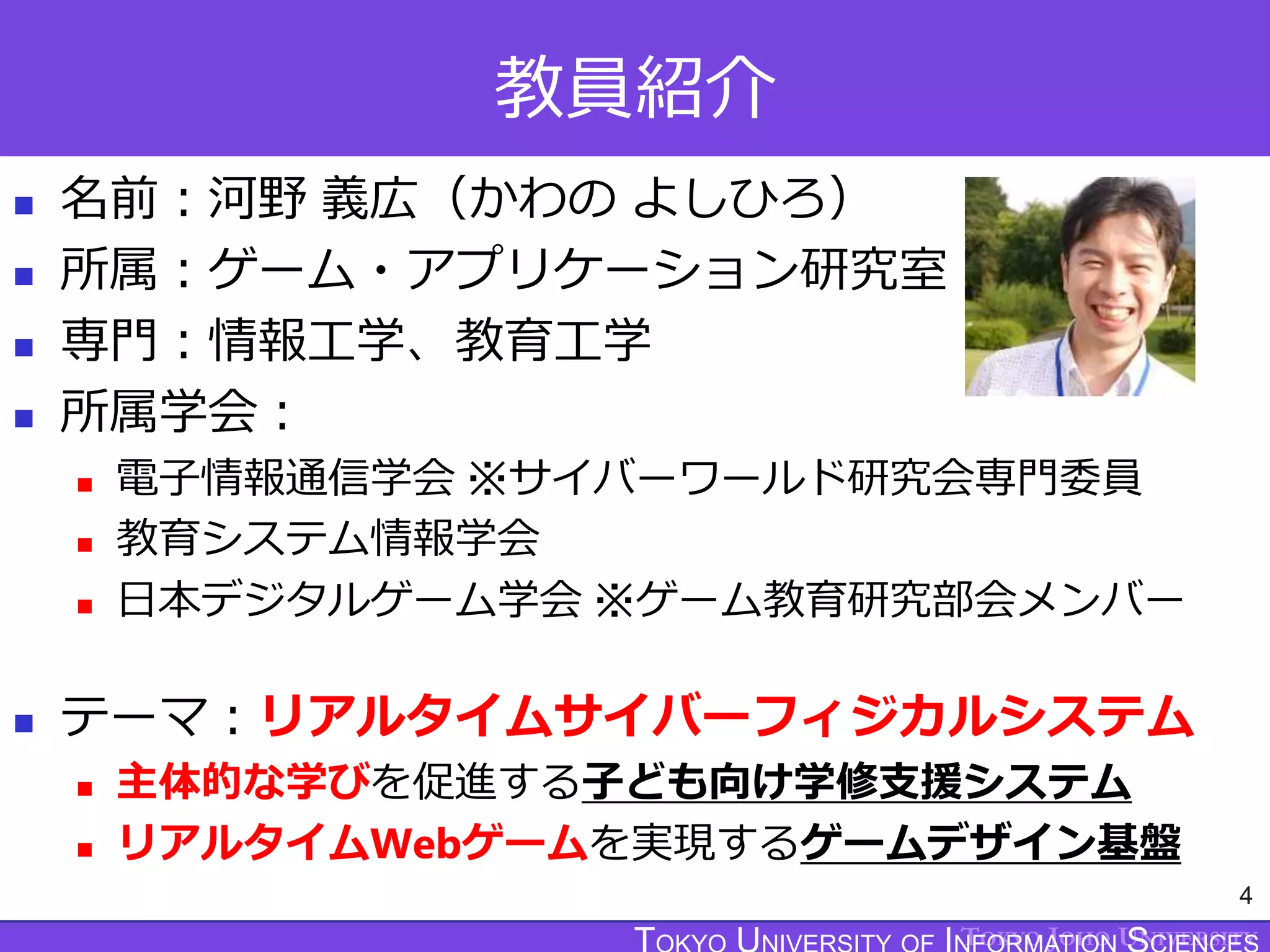 TOKYO JOHO UNIVERSITY
教員紹介
 名前：河野 義広（かわの よしひろ）
 所属：ゲーム・アプリケーション研究室
 専門：情報工学、教育工学
 所属学会：
 電子情報通信学会 ※サイバーワールド研究会専門委員
 教育システム情報学会
 日本デジタルゲーム学会 ※ゲーム教育研究部会メンバー
 テーマ：リアルタイムサイバーフィジカルシステム
 主体的な学びを促進する子ども向け学修支援システム
 リアルタイムWebゲームを実現するゲームデザイン基盤
4
 