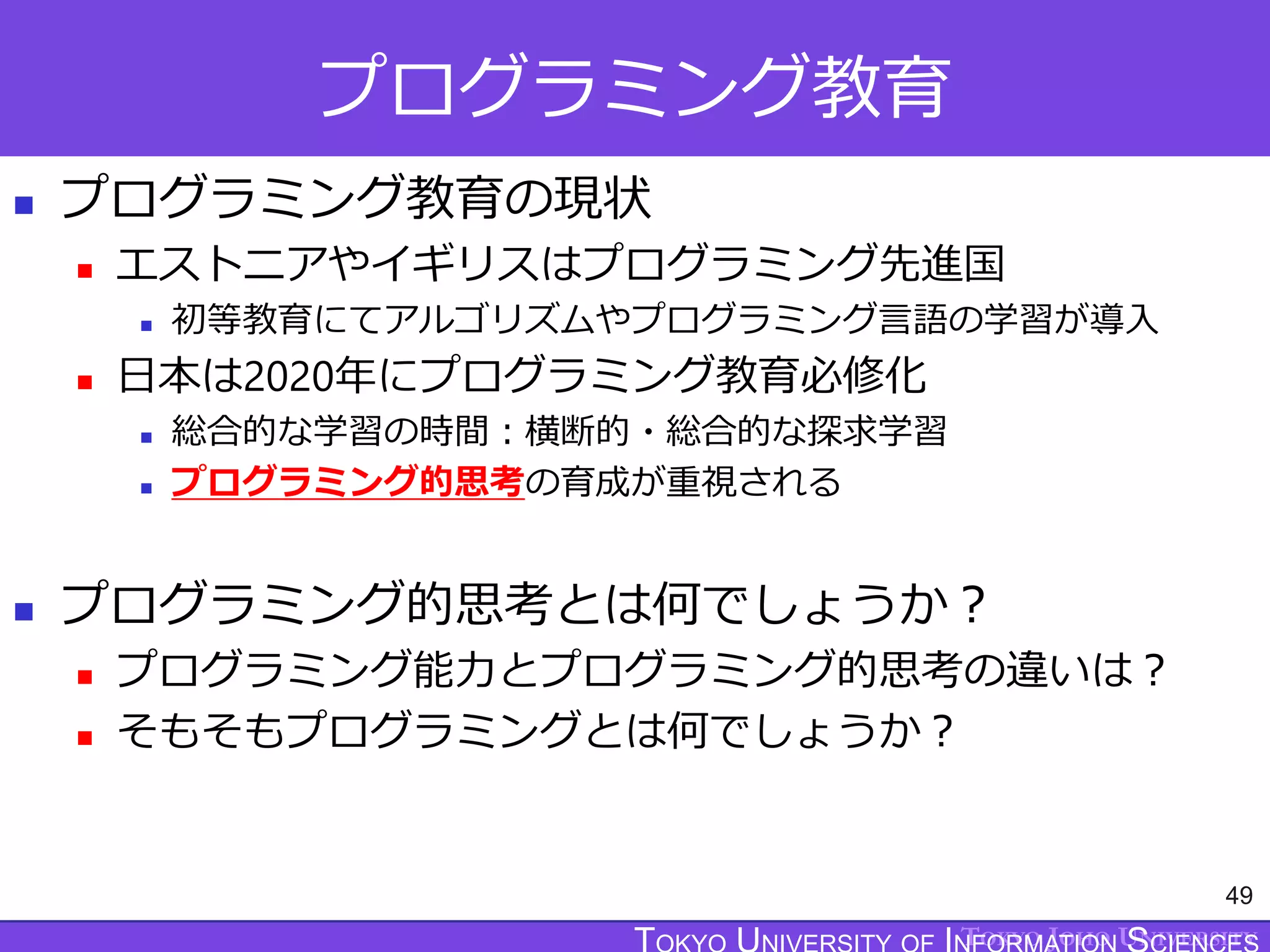 TOKYO JOHO UNIVERSITY
プログラミング教育
 プログラミング教育の現状
 エストニアやイギリスはプログラミング先進国
 初等教育にてアルゴリズムやプログラミング言語の学習が導入
 日本は2020年にプログラミング教育必修化
 総合的な学習の時間：横断的・総合的な探求学習
 プログラミング的思考の育成が重視される
 プログラミング的思考とは何でしょうか？
 プログラミング能力とプログラミング的思考の違いは？
 そもそもプログラミングとは何でしょうか？
49
 