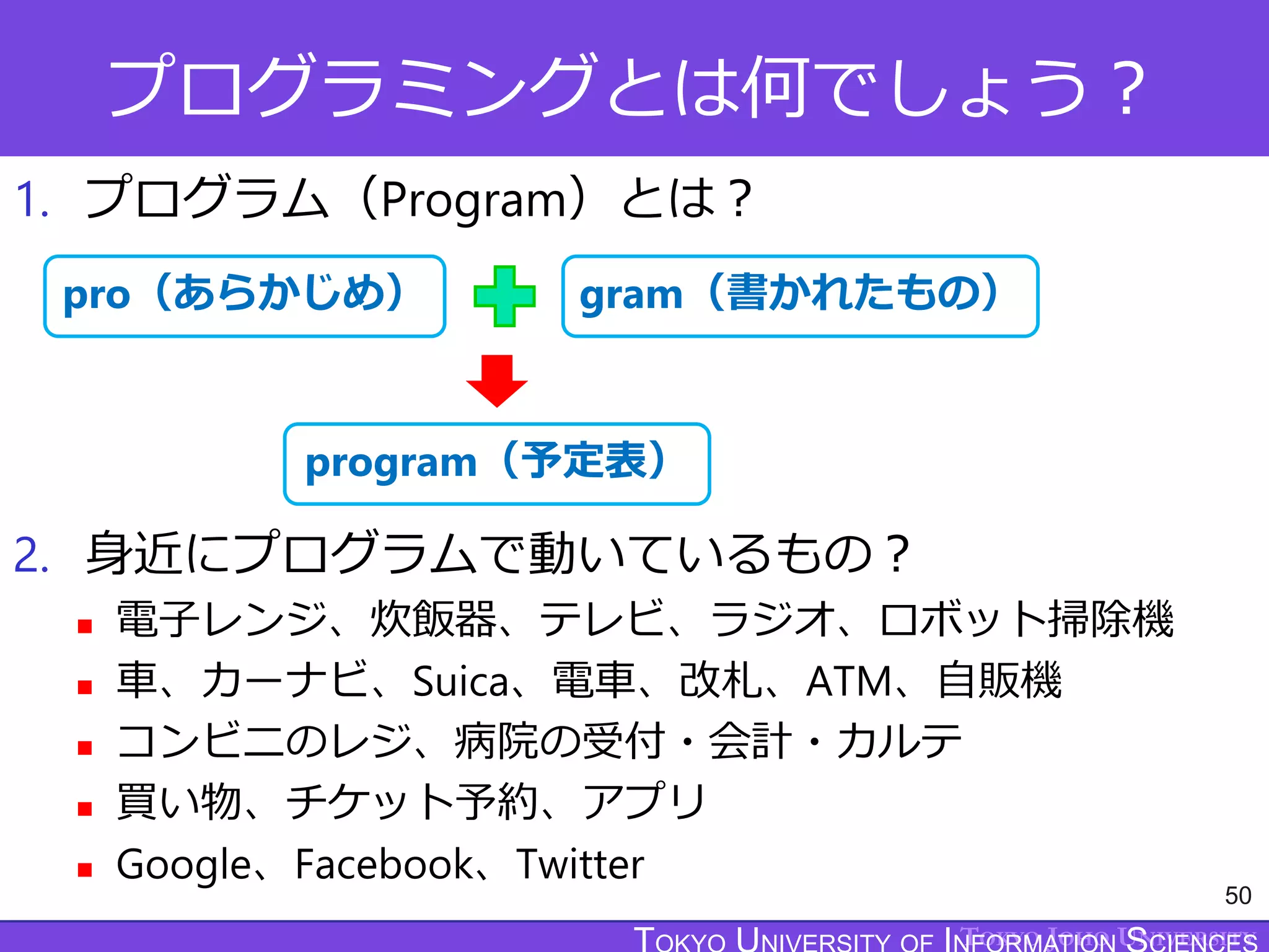 TOKYO JOHO UNIVERSITY
プログラミングとは何でしょう？
1. プログラム（Program）とは？
2. 身近にプログラムで動いているもの？
 電子レンジ、炊飯器、テレビ、ラジオ、ロボット掃除機
 車、カーナビ、Suica、電車、改札、ATM、自販機
 コンビニのレジ、病院の受付・会計・カルテ
 買い物、チケット予約、アプリ
 Google、Facebook、Twitter
50
gram（書かれたもの）
pro（あらかじめ）
program（予定表）
 