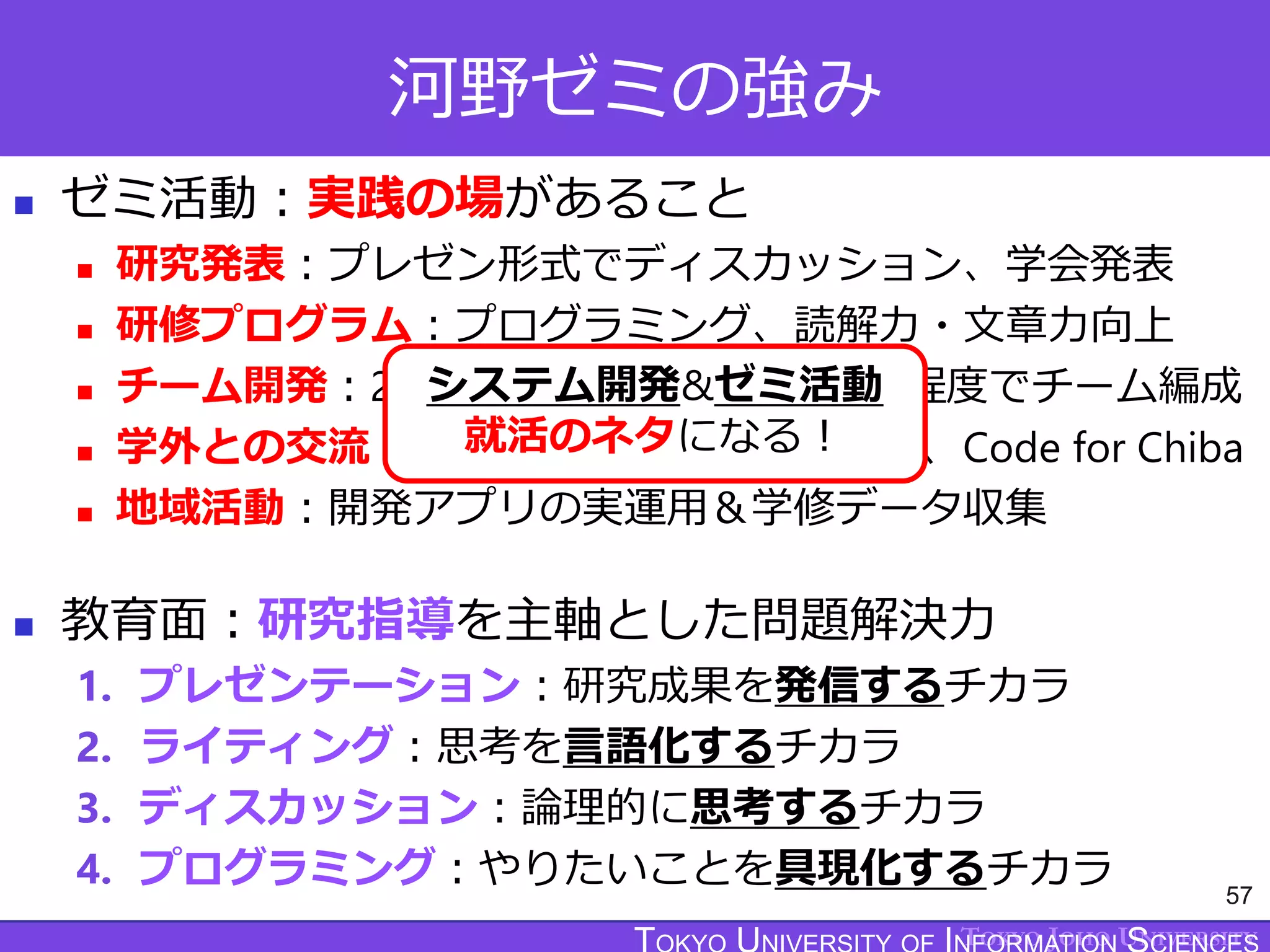 TOKYO JOHO UNIVERSITY
河野ゼミの強み
 ゼミ活動：実践の場があること
 研究発表：プレゼン形式でディスカッション、学会発表
 研修プログラム：プログラミング、読解力・文章力向上
 チーム開発：2つのプロジェクトで3～6名程度でチーム編成
 学外との交流：地域の子育て世代、市役所、Code for Chiba
 地域活動：開発アプリの実運用＆学修データ収集
 教育面：研究指導を主軸とした問題解決力
1. プレゼンテーション：研究成果を発信するチカラ
2. ライティング：思考を言語化するチカラ
3. ディスカッション：論理的に思考するチカラ
4. プログラミング：やりたいことを具現化するチカラ 57
システム開発&ゼミ活動
就活のネタになる！
 