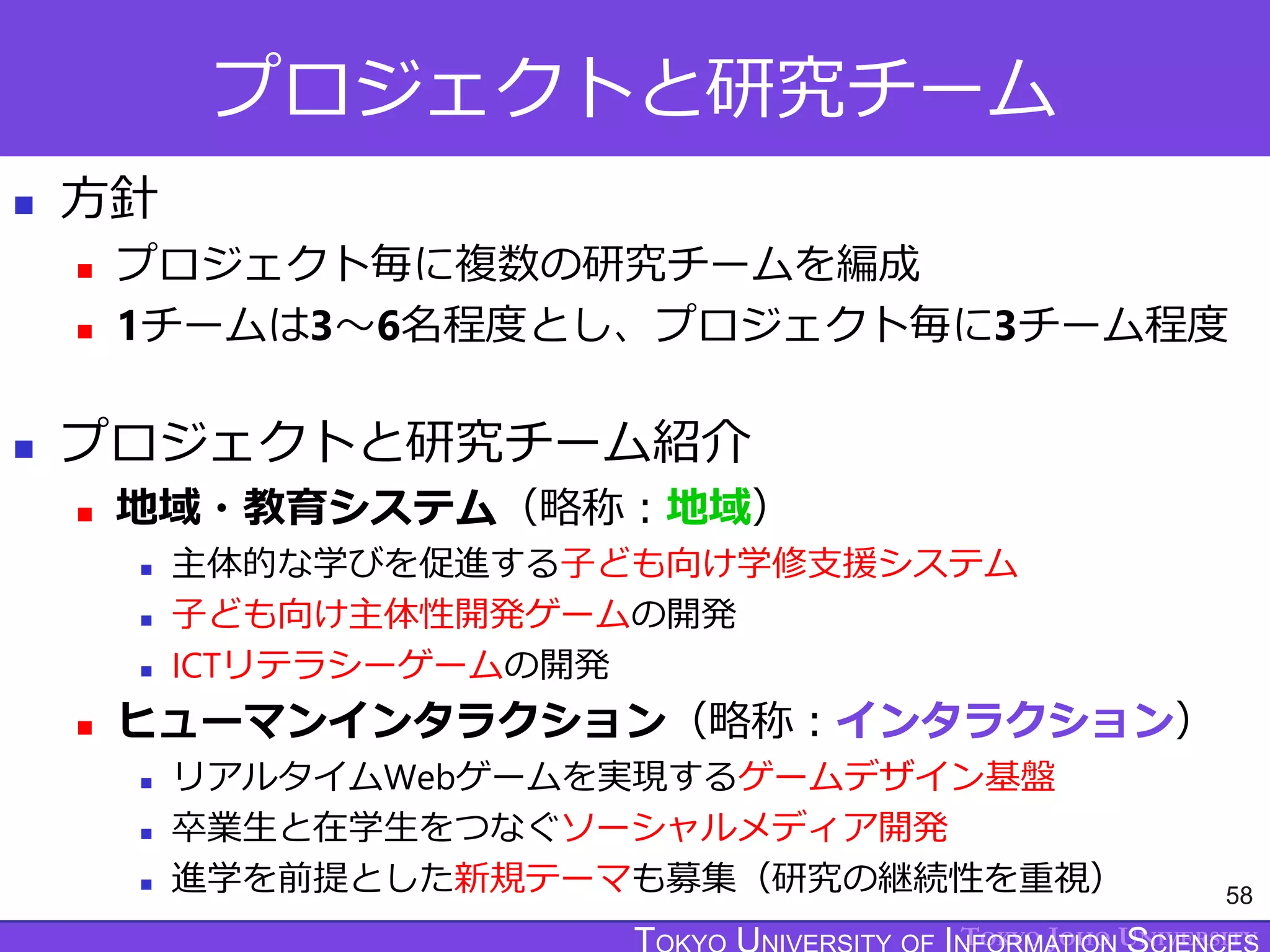 TOKYO JOHO UNIVERSITY
プロジェクトと研究チーム
 方針
 プロジェクト毎に複数の研究チームを編成
 1チームは3～6名程度とし、プロジェクト毎に3チーム程度
 プロジェクトと研究チーム紹介
 地域・教育システム（略称：地域）
 主体的な学びを促進する子ども向け学修支援システム
 子ども向け主体性開発ゲームの開発
 ICTリテラシーゲームの開発
 ヒューマンインタラクション（略称：インタラクション）
 リアルタイムWebゲームを実現するゲームデザイン基盤
 卒業生と在学生をつなぐソーシャルメディア開発
 進学を前提とした新規テーマも募集（研究の継続性を重視） 58
 