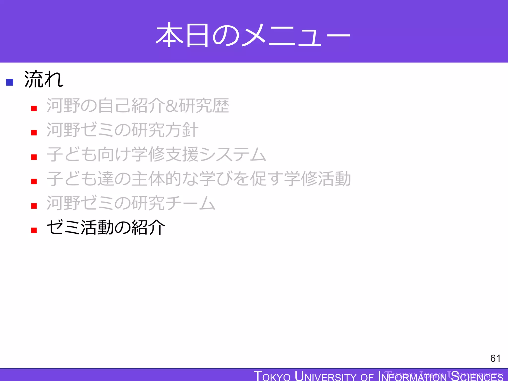 TOKYO JOHO UNIVERSITY
本日のメニュー
 流れ
 河野の自己紹介&研究歴
 河野ゼミの研究方針
 子ども向け学修支援システム
 子ども達の主体的な学びを促す学修活動
 河野ゼミの研究チーム
 ゼミ活動の紹介
61
 