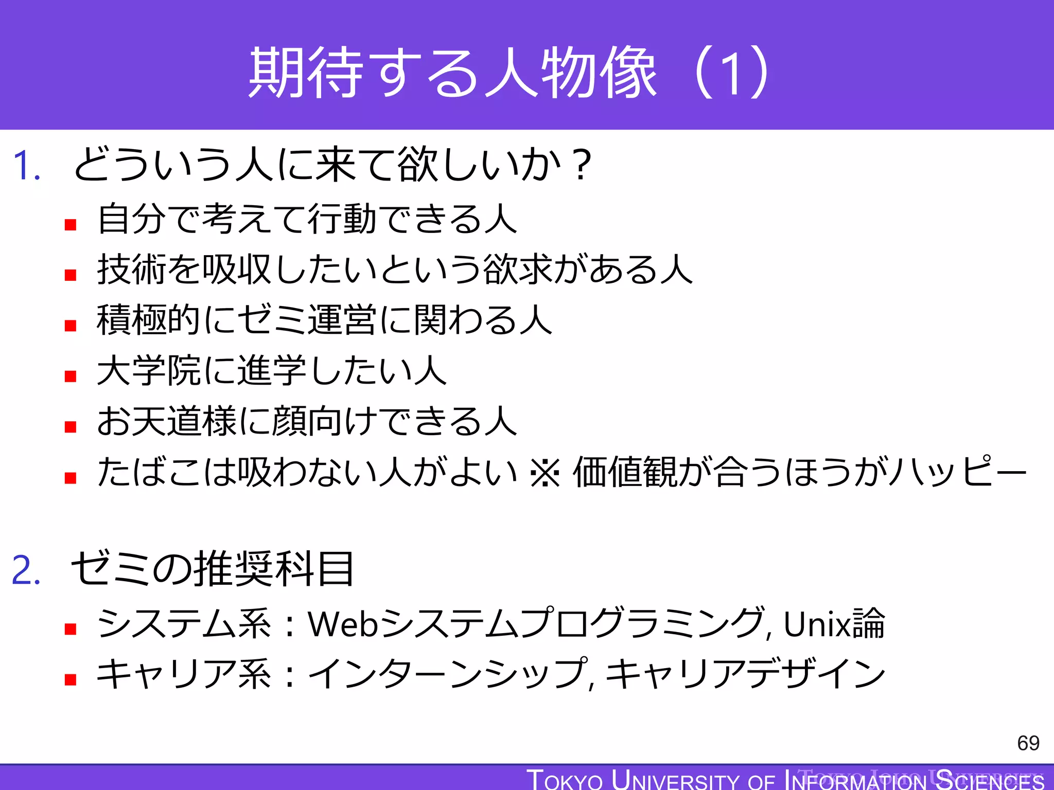 TOKYO JOHO UNIVERSITY
期待する人物像（1）
1. どういう人に来て欲しいか？
 自分で考えて行動できる人
 技術を吸収したいという欲求がある人
 積極的にゼミ運営に関わる人
 大学院に進学したい人
 お天道様に顔向けできる人
 たばこは吸わない人がよい ※ 価値観が合うほうがハッピー
2. ゼミの推奨科目
 システム系：Webシステムプログラミング, Unix論
 キャリア系：インターンシップ, キャリアデザイン
69
 