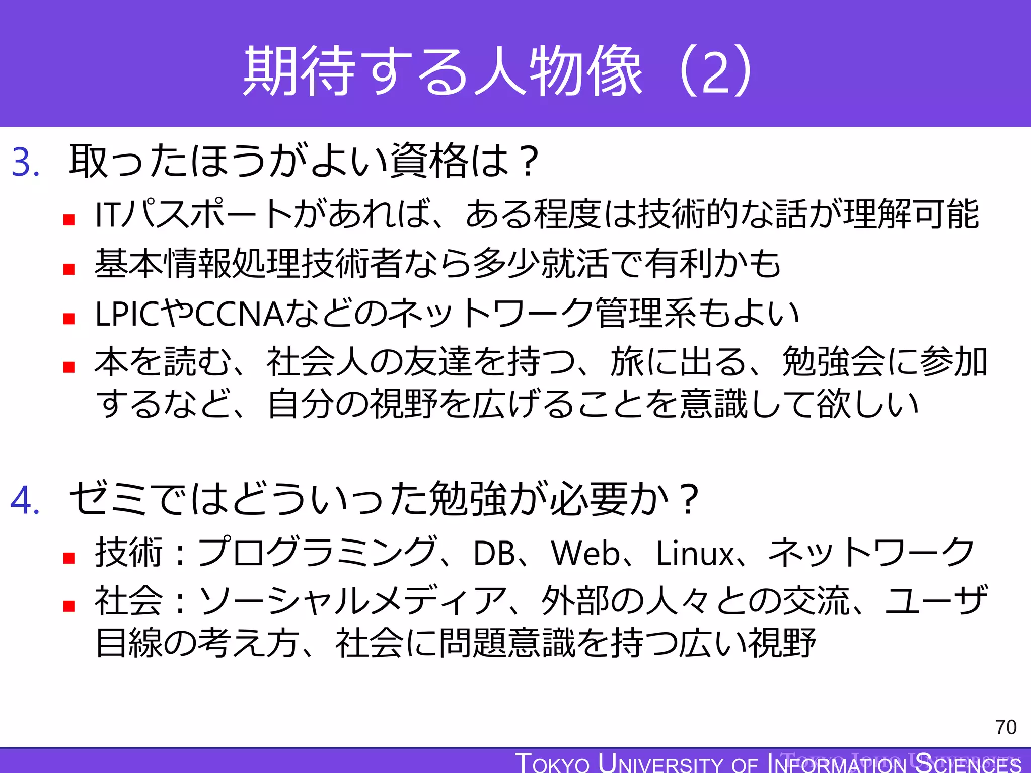 TOKYO JOHO UNIVERSITY
期待する人物像（2）
3. 取ったほうがよい資格は？
 ITパスポートがあれば、ある程度は技術的な話が理解可能
 基本情報処理技術者なら多少就活で有利かも
 LPICやCCNAなどのネットワーク管理系もよい
 本を読む、社会人の友達を持つ、旅に出る、勉強会に参加
するなど、自分の視野を広げることを意識して欲しい
4. ゼミではどういった勉強が必要か？
 技術：プログラミング、DB、Web、Linux、ネットワーク
 社会：ソーシャルメディア、外部の人々との交流、ユーザ
目線の考え方、社会に問題意識を持つ広い視野
70
 
