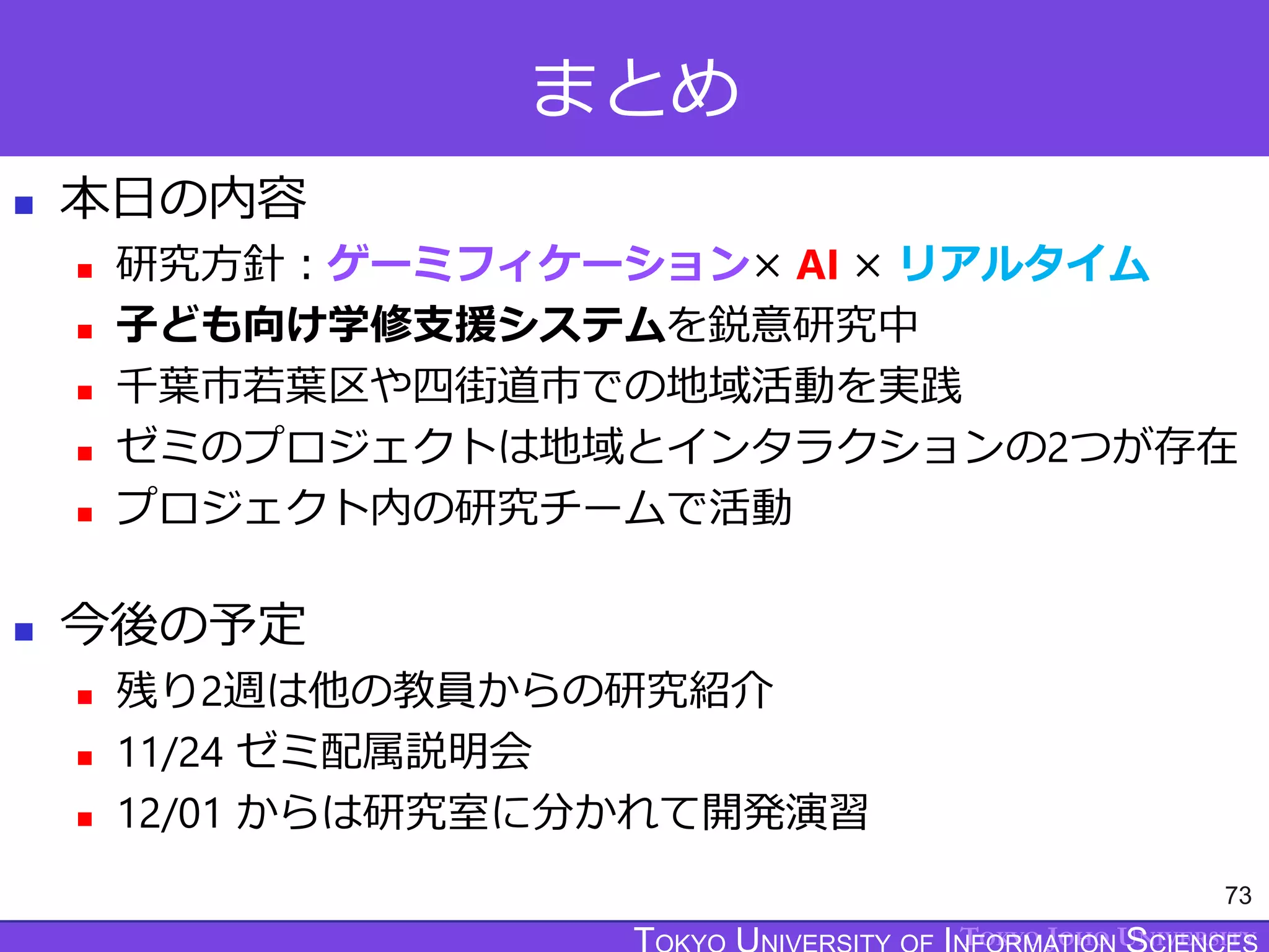 TOKYO JOHO UNIVERSITY
まとめ
 本日の内容
 研究方針：ゲーミフィケーション× AI × リアルタイム
 子ども向け学修支援システムを鋭意研究中
 千葉市若葉区や四街道市での地域活動を実践
 ゼミのプロジェクトは地域とインタラクションの2つが存在
 プロジェクト内の研究チームで活動
 今後の予定
 残り2週は他の教員からの研究紹介
 11/24 ゼミ配属説明会
 12/01 からは研究室に分かれて開発演習
73
 