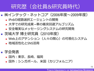 TOKYO JOHO UNIVERSITY
研究歴（会社員&研究員時代）
 ㈱インテック・ネットコア（2006年度～2009年度）
 IPv6の経路選択エージェントの開発
 大学での研究成果→車の衝突回避アルゴリズム
 安全確実なメッセージングシステムの研究開発
 茨城大学 博士研究員（2010年度）
 Web上のアテンション（人々の関心）の可視化システム
 地域活性化とSNS活用
 学会発表
 国内：東京、長崎、福岡
 国外：シンガポール、米国（カリフォルニア）
13
 