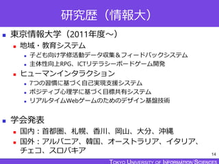 TOKYO JOHO UNIVERSITY
研究歴（情報大）
 東京情報大学（2011年度～）
 地域・教育システム
 子ども向け学修活動データ収集＆フィードバックシステム
 主体性向上RPG、ICTリテラシーボードゲーム開発
 ヒューマンインタラクション
 7つの習慣に基づく自己実現支援システム
 ポジティブ心理学に基づく目標共有システム
 リアルタイムWebゲームのためのデザイン基盤技術
 学会発表
 国内：首都圏、札幌、香川、岡山、大分、沖縄
 国外：アルバニア、韓国、オーストラリア、イタリア、
チェコ、スロバキア 14
 