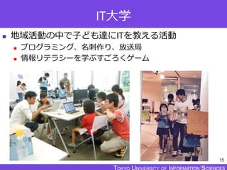TOKYO JOHO UNIVERSITY
IT大学
 地域活動の中で子ども達にITを教える活動
 プログラミング、名刺作り、放送局
 情報リテラシーを学ぶすごろくゲーム
15
 