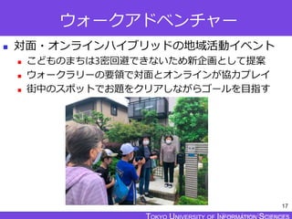 TOKYO JOHO UNIVERSITY
ウォークアドベンチャー
 対面・オンラインハイブリッドの地域活動イベント
 こどものまちは3密回避できないため新企画として提案
 ウォークラリーの要領で対面とオンラインが協力プレイ
 街中のスポットでお題をクリアしながらゴールを目指す
17
 