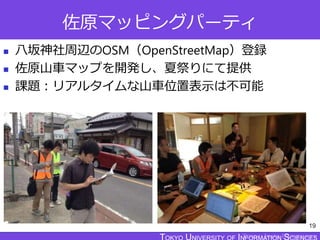 TOKYO JOHO UNIVERSITY
佐原マッピングパーティ
 八坂神社周辺のOSM（OpenStreetMap）登録
 佐原山車マップを開発し、夏祭りにて提供
 課題：リアルタイムな山車位置表示は不可能
19
 