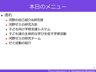 TOKYO JOHO UNIVERSITY
本日のメニュー
 流れ
 河野の自己紹介&研究歴
 河野ゼミの研究方針
 子ども向け学修支援システム
 子ども達の主体的な学びを促す学修活動
 河野ゼミの研究チーム
 ゼミ活動の紹介
2
 