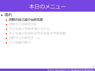 TOKYO JOHO UNIVERSITY
本日のメニュー
 流れ
 河野の自己紹介&研究歴
 河野ゼミの研究方針
 子ども向け学修支援システム
 子ども達の主体的な学びを促す学修活動
 河野ゼミの研究チーム
 ゼミ活動の紹介
3
 