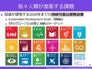 TOKYO JOHO UNIVERSITY
我々人類が直面する課題
 国連が提唱する2030年までの持続可能な開発目標
 Sustainable Development Goals（SDGs）
 17のグローバル目標と169のターゲット
34
 