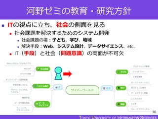 TOKYO JOHO UNIVERSITY
河野ゼミの教育・研究方針
 ITの視点に立ち、社会の側面を見る
 社会課題を解決するためのシステム開発
 社会課題の場：子ども、学び、地域
 解決手段：Web、システム設計、データサイエンス、etc..
 IT（手段）と社会（問題意識）の両面が不可欠
36
 