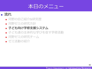 TOKYO JOHO UNIVERSITY
本日のメニュー
 流れ
 河野の自己紹介&研究歴
 河野ゼミの研究方針
 子ども向け学修支援システム
 子ども達の主体的な学びを促す学修活動
 河野ゼミの研究チーム
 ゼミ活動の紹介
40
 