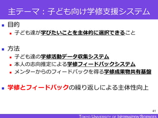 TOKYO JOHO UNIVERSITY
主テーマ：子ども向け学修支援システム
 目的
 子ども達が学びたいことを主体的に選択できること
 方法
 子ども達の学修活動データ収集システム
 本人の志向推定による学修フィードバックシステム
 メンターからのフィードバックを得る学修成果物共有基盤
 学修とフィードバックの繰り返しによる主体性向上
41
 