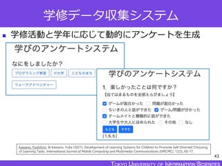 TOKYO JOHO UNIVERSITY
学修データ収集システム
 学修活動と学年に応じて動的にアンケートを生成
43
Kawano, Yoshihiro, & Kawano, Yuka (2021). Development of Learning Systems for Children to Promote Self-Directed Choosing
of Learning Tasks. International Journal of Mobile Computing and Multimedia Communications (IJMCMC), 12(3), 60-77.
 