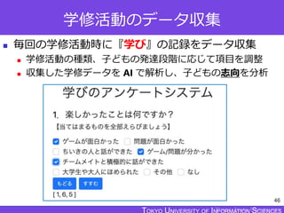 TOKYO JOHO UNIVERSITY
学修活動のデータ収集
 毎回の学修活動時に『学び』の記録をデータ収集
 学修活動の種類、子どもの発達段階に応じて項目を調整
 収集した学修データを AI で解析し、子どもの志向を分析
46
 