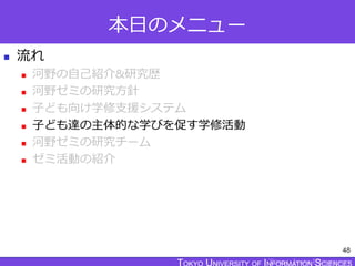 TOKYO JOHO UNIVERSITY
本日のメニュー
 流れ
 河野の自己紹介&研究歴
 河野ゼミの研究方針
 子ども向け学修支援システム
 子ども達の主体的な学びを促す学修活動
 河野ゼミの研究チーム
 ゼミ活動の紹介
48
 