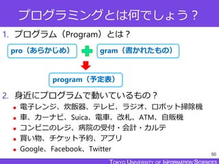 TOKYO JOHO UNIVERSITY
プログラミングとは何でしょう？
1. プログラム（Program）とは？
2. 身近にプログラムで動いているもの？
 電子レンジ、炊飯器、テレビ、ラジオ、ロボット掃除機
 車、カーナビ、Suica、電車、改札、ATM、自販機
 コンビニのレジ、病院の受付・会計・カルテ
 買い物、チケット予約、アプリ
 Google、Facebook、Twitter
50
gram（書かれたもの）
pro（あらかじめ）
program（予定表）
 