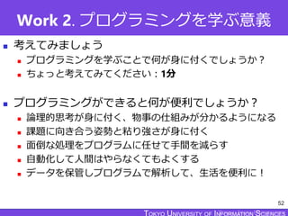 TOKYO JOHO UNIVERSITY
Work 2. プログラミングを学ぶ意義
 考えてみましょう
 プログラミングを学ぶことで何が身に付くでしょうか？
 ちょっと考えてみてください：1分
 プログラミングができると何が便利でしょうか？
 論理的思考が身に付く、物事の仕組みが分かるようになる
 課題に向き合う姿勢と粘り強さが身に付く
 面倒な処理をプログラムに任せて手間を減らす
 自動化して人間はやらなくてもよくする
 データを保管しプログラムで解析して、生活を便利に！
52
 