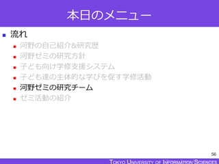 TOKYO JOHO UNIVERSITY
本日のメニュー
 流れ
 河野の自己紹介&研究歴
 河野ゼミの研究方針
 子ども向け学修支援システム
 子ども達の主体的な学びを促す学修活動
 河野ゼミの研究チーム
 ゼミ活動の紹介
56
 