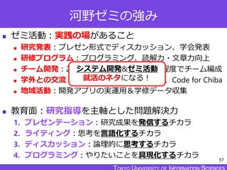TOKYO JOHO UNIVERSITY
河野ゼミの強み
 ゼミ活動：実践の場があること
 研究発表：プレゼン形式でディスカッション、学会発表
 研修プログラム：プログラミング、読解力・文章力向上
 チーム開発：2つのプロジェクトで3～6名程度でチーム編成
 学外との交流：地域の子育て世代、市役所、Code for Chiba
 地域活動：開発アプリの実運用＆学修データ収集
 教育面：研究指導を主軸とした問題解決力
1. プレゼンテーション：研究成果を発信するチカラ
2. ライティング：思考を言語化するチカラ
3. ディスカッション：論理的に思考するチカラ
4. プログラミング：やりたいことを具現化するチカラ 57
システム開発&ゼミ活動
就活のネタになる！
 