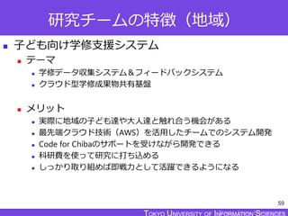 TOKYO JOHO UNIVERSITY
研究チームの特徴（地域）
 子ども向け学修支援システム
 テーマ
 学修データ収集システム＆フィードバックシステム
 クラウド型学修成果物共有基盤
 メリット
 実際に地域の子ども達や大人達と触れ合う機会がある
 最先端クラウド技術（AWS）を活用したチームでのシステム開発
 Code for Chibaのサポートを受けながら開発できる
 科研費を使って研究に打ち込める
 しっかり取り組めば即戦力として活躍できるようになる
59
 