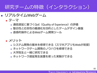 TOKYO JOHO UNIVERSITY
研究チームの特徴（インタラクション）
 リアルタイムWebゲーム
 テーマ
 通信遅延に基づくQoE（Quality of Experience）の評価
 整合性と応答性の最適化を目的としたゲームデザイン基盤
 直感的操作によるWebゲーム開発ツール
 メリット
 システム開発の基本を修得できる（スマホアプリもWebが前提）
 ネットワークゲーム開発のノウハウを修得できる
 大学院生と一緒に研究できる
 ネットワーク遅延発生装置を使った実験ができる
60
 