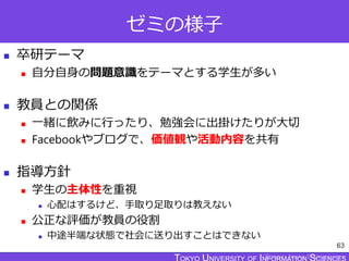 TOKYO JOHO UNIVERSITY
ゼミの様子
 卒研テーマ
 自分自身の問題意識をテーマとする学生が多い
 教員との関係
 一緒に飲みに行ったり、勉強会に出掛けたりが大切
 Facebookやブログで、価値観や活動内容を共有
 指導方針
 学生の主体性を重視
 心配はするけど、手取り足取りは教えない
 公正な評価が教員の役割
 中途半端な状態で社会に送り出すことはできない
63
 