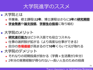 TOKYO JOHO UNIVERSITY
大学院進学のススメ
 大学院とは
 卒業後、修士課程は2年、博士課程はさらに3年の研究期間
 学会発表や論文投稿、学部生の指導に取り組む
 大学院のメリット
 研究遂行能力はビジネス面でも役立つスキル
 仕事の選択肢が拡がる（より高度な仕事ができる）
 自分の市場価値が高まるので10年くらいで元が取れる
 大学院のデメリット
 それなりの初期投資が掛かる（学費＋生活費が2年分）
 2年分の実務経験が得られない→長い人生のための投資
71
 