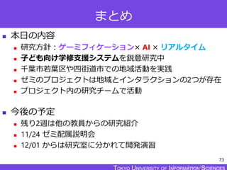 TOKYO JOHO UNIVERSITY
まとめ
 本日の内容
 研究方針：ゲーミフィケーション× AI × リアルタイム
 子ども向け学修支援システムを鋭意研究中
 千葉市若葉区や四街道市での地域活動を実践
 ゼミのプロジェクトは地域とインタラクションの2つが存在
 プロジェクト内の研究チームで活動
 今後の予定
 残り2週は他の教員からの研究紹介
 11/24 ゼミ配属説明会
 12/01 からは研究室に分かれて開発演習
73
 