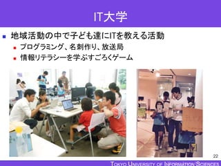 TOKYO JOHO UNIVERSITY
IT大学
 地域活動の中で子ども達にITを教える活動
 プログラミング、名刺作り、放送局
 情報リテラシーを学ぶすごろくゲーム
22
 