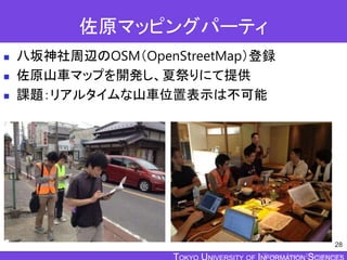 TOKYO JOHO UNIVERSITY
佐原マッピングパーティ
 八坂神社周辺のOSM（OpenStreetMap）登録
 佐原山車マップを開発し、夏祭りにて提供
 課題：リアルタイムな山車位置表示は不可能
28
 