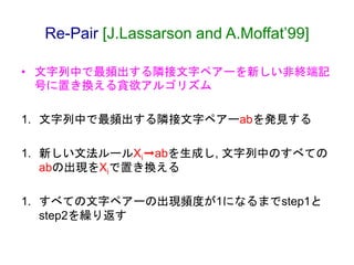 Re-Pair [J.Lassarson and A.Moffat’99]
• 文字列中で最頻出する隣接文字ペアーを新しい非終端記
号に置き換える貪欲アルゴリズム
1. 文字列中で最頻出する隣接文字ペアーabを発見する
1. 新しい文法ルールX...